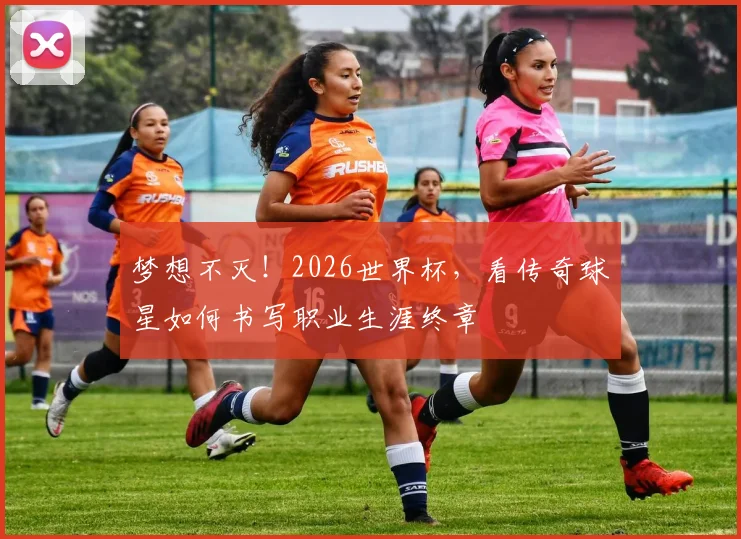 梦想不灭!2026世界杯,看传奇球星如何书写职业生涯终章