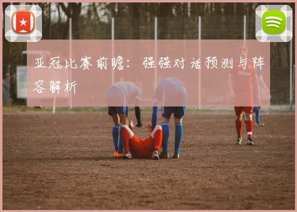 亚冠比赛前瞻:强强对话预测与阵容解析
