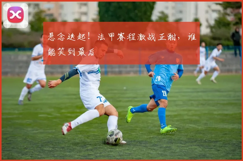 悬念迭起!法甲赛程激战正酣,谁能笑到最后