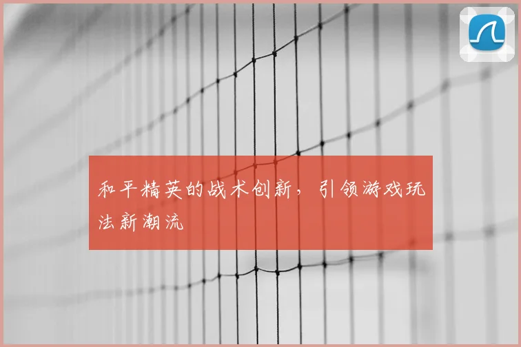 和平精英的战术创新,引领游戏玩法新潮流
