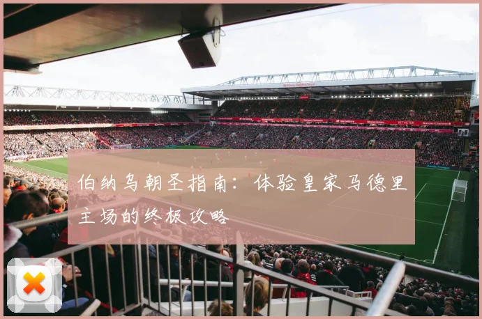 伯纳乌朝圣指南：体验皇家马德里主场的终极攻略