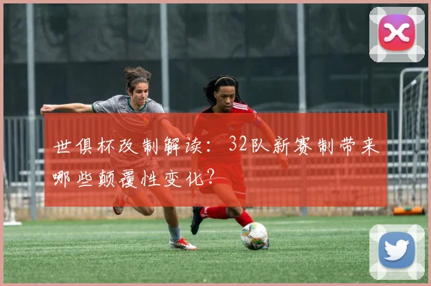 世俱杯改制解读:32队新赛制带来哪些颠覆性变化?