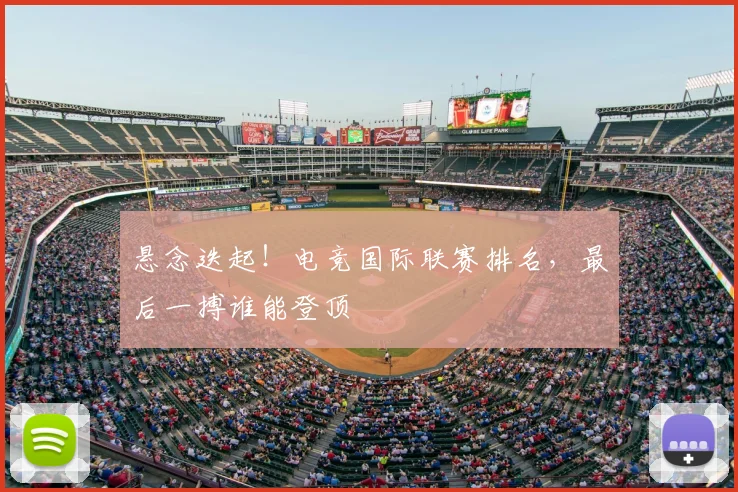 悬念迭起!电竞国际联赛排名,最后一搏谁能登顶