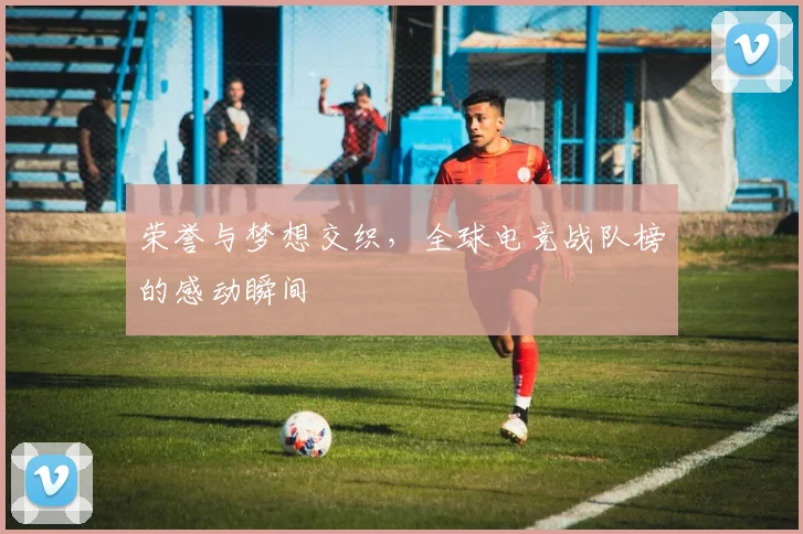 荣誉与梦想交织，全球电竞战队榜的感动瞬间