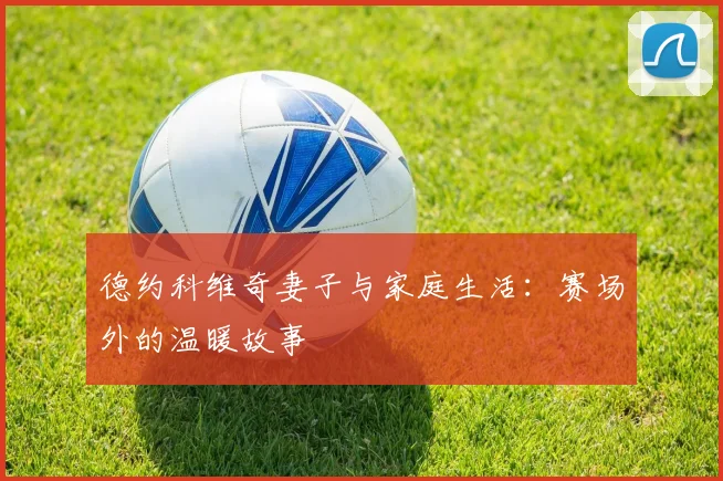 德约科维奇妻子与家庭生活:赛场外的温暖故事