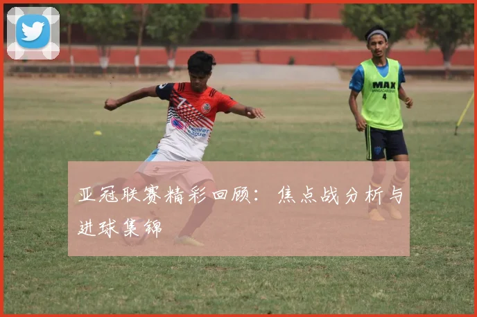 亚冠联赛精彩回顾:焦点战分析与进球集锦