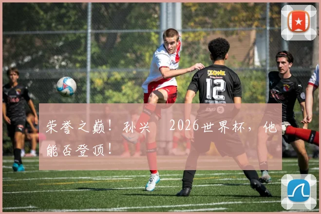 荣誉之巅!孙兴慜2026世界杯,他能否登顶!