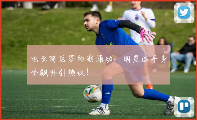 电竞跨区签约潮涌动,明星选手身价飙升引热议!