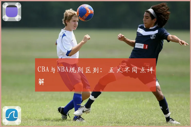 CBA与NBA规则区别：五大不同点详解