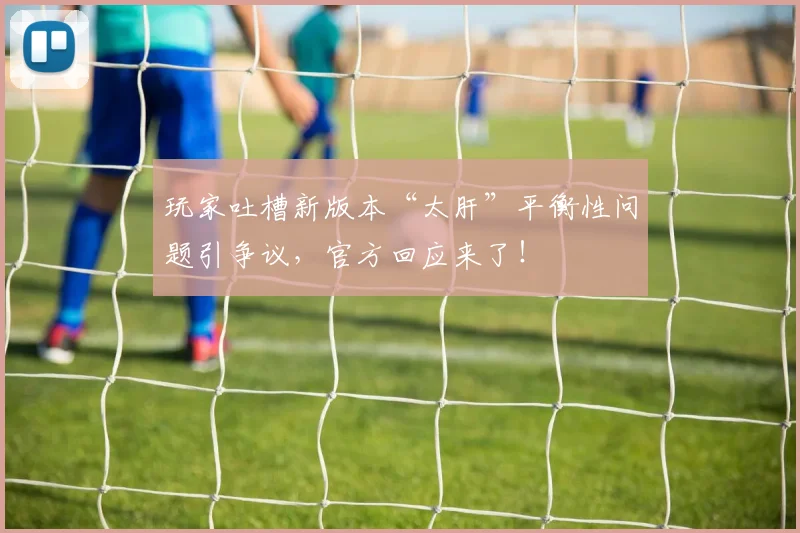 玩家吐槽新版本“太肝”平衡性问题引争议,官方回应来了!