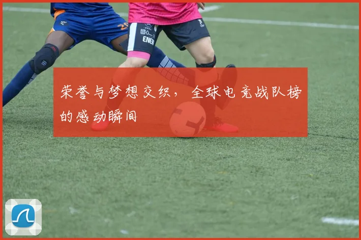 荣誉与梦想交织，全球电竞战队榜的感动瞬间