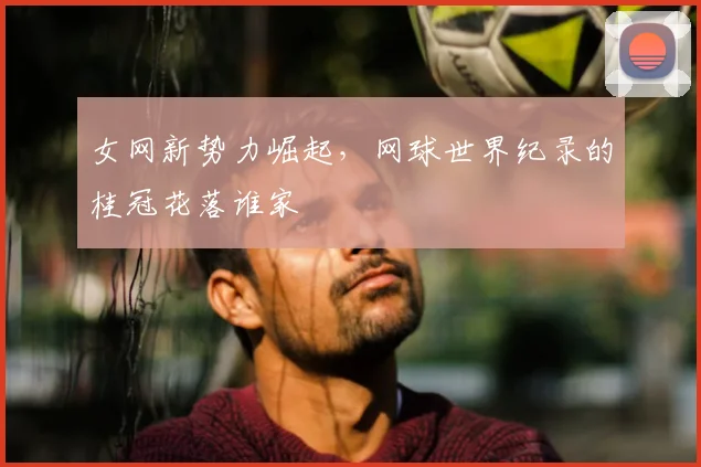女网新势力崛起,网球世界纪录的桂冠花落谁家