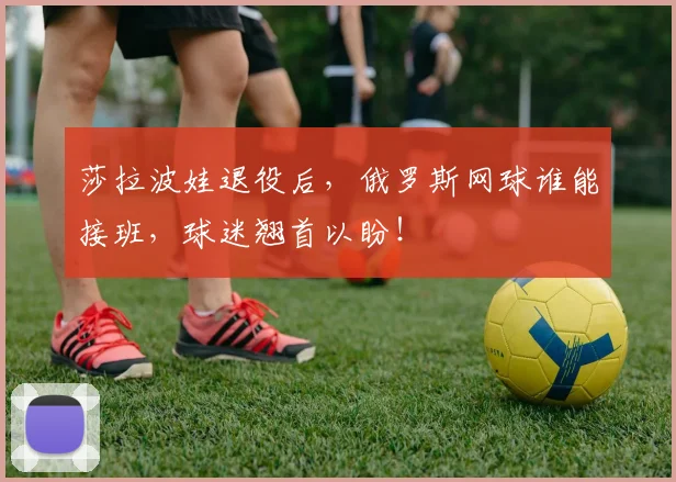 莎拉波娃退役后,俄罗斯网球谁能接班,球迷翘首以盼!
